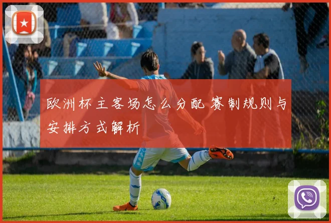 欧洲杯主客场怎么分配 赛制规则与安排方式解析