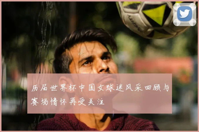 历届世界杯中国女球迷风采回顾与赛场情怀再受关注